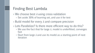 CHOOSING
REGULARIZATION
PARAMETER
Lambda Precision Iterations
25 35.06% 3
12.5 35.45% 12
6.25 36.68% 5
3.125 38.41% 5
1.563 Failure!
0.781 45.87% 13
0.391 50.64% 10
0.195 55.04% 13
0.098 58.33% 17
0.049 60.93% 19
0.024 62.33% 21
0.012 64.30% 25
0.006 65.95% 42
0.003 65.46% 38
 After choosing the best
lambda, we can use
complete learning set to
calculate final model
 Failures can be caused
externally or internally
 Avg iteration time 2 sec
 
