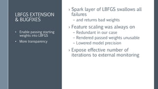 SPARK ADDITIONS
& BUG FIXES
› PoliteLBFGS addition to spark.LBFGS
– 3-5% more precise (for our data)
– 30% faster calculation
› Planning to contribute back to spark
class PoliteLbfgs
extends spark.Lbfgs
Was it worth the trouble?
po·lite : pəˈlīt/
having or showing behavior that is respectful and considerate of
others.
synonyms: well mannered, civil, courteous, mannerly, respectful,
deferential, well behaved
 