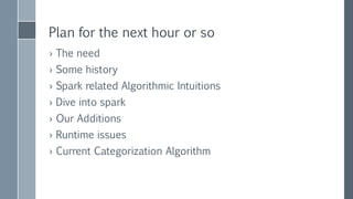 Plan for the next hour or so
› The need
› Some history
› Spark related algorithmic intuitions
› Dive into spark
› Our Additions
› Runtime issues
› Current Categorization Algorithm
 