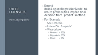 OTHER
EXTENSIONS
› Extend
mllib.LogisticRegressionModel to
return probabilities instead final
decision from “predict” method
› For Example
– Site : nhl.com
– Instead “is L1=sports”
– We produce
› P(news) = 30%
› P(sports) = 65%
› P(art) = 5%
model.advise(p:point)
 