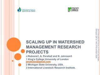 SCALING UP IN WATERSHED MANAGEMENT RESEARCH PROJECTS J.Rubiano1, A. Peralta2 and N. Johnson3 1 King’s College University of London jerubiano@gmail.com 2 Michigan State University, USA. 3 International Livestock Research Institute. 2nd International Forum on Food and Water, Ethiopia 10th to 14th of November 2008 