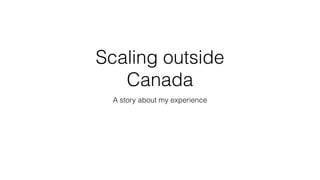 Scaling outside
Canada
A story about my experience
 