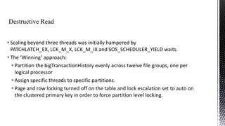  Scaling beyond three threads was initially hampered by
PATCHLATCH_EX, LCK_M_X, LCK_M_IX and SOS_SCHEDULER_YIELD waits.
 The ‘Winning’ approach:
 Partition the bigTransactionHistory evenly across twelve file groups, one per
logical processor
 Assign specific threads to specific partitions.
 Page and row locking turned off on the table and lock escalation set to auto on
the clustered primary key in order to force partition level locking.

 