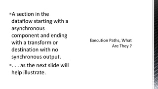 A section in the
dataflow starting with a
asynchronous
component and ending
with a transform or
destination with no
synchronous output.
. . . as the next slide will
help illustrate.

 