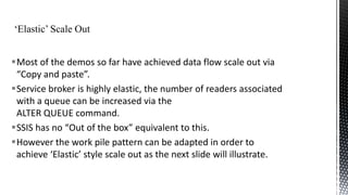 Most of the demos so far have achieved data flow scale out via
“Copy and paste”.
Service broker is highly elastic, the number of readers associated
with a queue can be increased via the
ALTER QUEUE command.
SSIS has no “Out of the box” equivalent to this.
However the work pile pattern can be adapted in order to
achieve ‘Elastic’ style scale out as the next slide will illustrate.

 