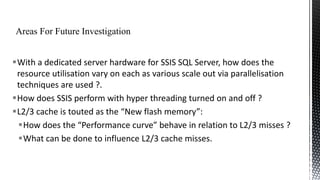With a dedicated server hardware for SSIS SQL Server, how does the
resource utilisation vary on each as various scale out via parallelisation
techniques are used ?.
How does SSIS perform with hyper threading turned on and off ?
L2/3 cache is touted as the “New flash memory”:
How does the “Performance curve” behave in relation to L2/3 misses ?
What can be done to influence L2/3 cache misses.

 