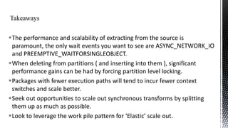 The performance and scalability of extracting from the source is
paramount, the only wait events you want to see are ASYNC_NETWORK_IO
and PREEMPTIVE_WAITFORSINGLEOBJECT.
When deleting from partitions ( and inserting into them ), significant
performance gains can be had by forcing partition level locking.
Packages with fewer execution paths will tend to incur fewer context
switches and scale better.
Seek out opportunities to scale out synchronous transforms by splitting
them up as much as possible.
Look to leverage the work pile pattern for ‘Elastic’ scale out.

 