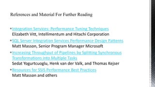 Integration Services: Performance Tuning Techniques
Elizabeth Vitt, Intellimentum and Hitachi Corporation
SQL Server Integration Services Performance Design Patterns
Matt Masson, Senior Program Manager Microsoft
Increasing Throughput of Pipelines by Splitting Synchronous
Transformations into Multiple Tasks
Sedat Yogurtcuoglu, Henk van der Valk, and Thomas Kejser
Resources for SSIS Performance Best Practices
Matt Masson and others

 