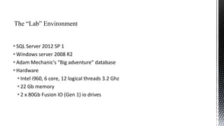  SQL Server 2012 SP 1
 Windows server 2008 R2
 Adam Mechanic's “Big adventure” database
 Hardware
 Intel i960, 6 core, 12 logical threads 3.2 Ghz
 22 Gb memory
 2 x 80Gb Fusion IO (Gen 1) io drives

 