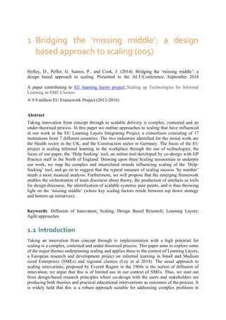 1 Bridging the ‘missing middle’: a design
based approach to scaling (005)
Holley, D., Peffer, G. Santos, P., and Cook, J. (2014). Bridging the ‘missing middle’: a
design based approach to scaling. Presented to the ALT-Conference, September 2014
A paper contributing to EU learning layers project,:Scaling up Technologies for Informal
Learning in SME Clusters
A 9.9 million EU Framework Project (2012-2016)
Abstract
Taking innovation from concept through to scalable delivery is complex, contested and an
under-theorised process. In this paper we outline approaches to scaling that have influenced
in our work in the EU Learning Layers Integrating Project, a consortium consisting of 17
institutions from 7 different countries. The two industries identified for the initial work are
the Health sector in the UK, and the Construction sector in Germany. The focus of the EU
project is scaling informal learning in the workplace through the use of technologies; the
focus of our paper, the ‘Help Seeking’ tool, an online tool developed by co-design with GP
Practice staff in the North of England. Drawing upon three Scaling taxonomies to underpin
our work, we map the complex and interrelated strands influencing scaling of the ‘Help-
Seeking’ tool, and go on to suggest that the typical measure of scaling success ‘by number’
needs a more nuanced analysis. Furthermore, we will propose that the emerging framework
enables the orchestration of team discourse about theory, the production of artefacts as tools
for design discourse, the identification of scalable systemic pain points, and is thus throwing
light on the ‘missing middle’ (where key scaling factors reside between top down strategy
and bottom up initiatives).
Keywords: Diffusion of Innovation; Scaling; Design Based Research; Learning Layers;
Agile approaches
1.1 Introduction
Taking an innovation from concept through to implementation with a high potential for
scaling is a complex, contested and under-theorised process. This paper aims to explore some
of the major themes underpinning scaling and applies these to the context of Learning Layers,
a European research and development project on informal learning in Small and Medium
sized Enterprises (SMEs) and regional clusters (Ley et al 2014). The usual approach to
scaling innovations, proposed by Everett Rogers in the 1960s is the notion of diffusion of
innovation; we argue that this is of limited use in our context of SMEs. Thus, we start out
from design-based research principles where co-design with the users and stakeholders are
producing both theories and practical educational interventions as outcomes of the process. It
is widely held that this is a robust approach suitable for addressing complex problems in
 
