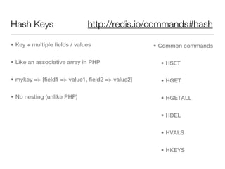 Hash Keys                     http://redis.io/commands#hash

• Key + multiple fields / values                  • Common commands

• Like an associative array in PHP                  • HSET

• mykey => [field1 => value1, field2 => value2]     • HGET

• No nesting (unlike PHP)                           • HGETALL


                                                    • HDEL


                                                    • HVALS


                                                    • HKEYS
 