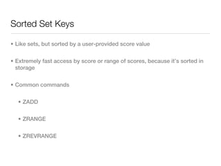 Sorted Set Keys

• Like sets, but sorted by a user-provided score value


• Extremely fast access by score or range of scores, because it’s sorted in
  storage


• Common commands


  • ZADD


  • ZRANGE


  • ZREVRANGE
 