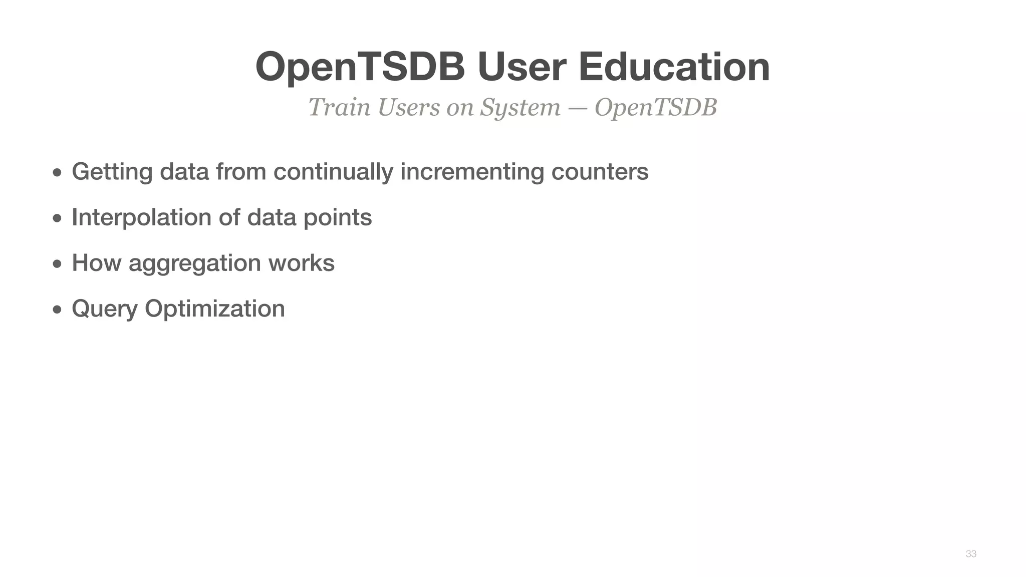 OpenTSDB User Education
• Getting data from continually incrementing counters
• Interpolation of data points
• How aggregation works
• Query Optimization
Train Users on System — OpenTSDB
33
 