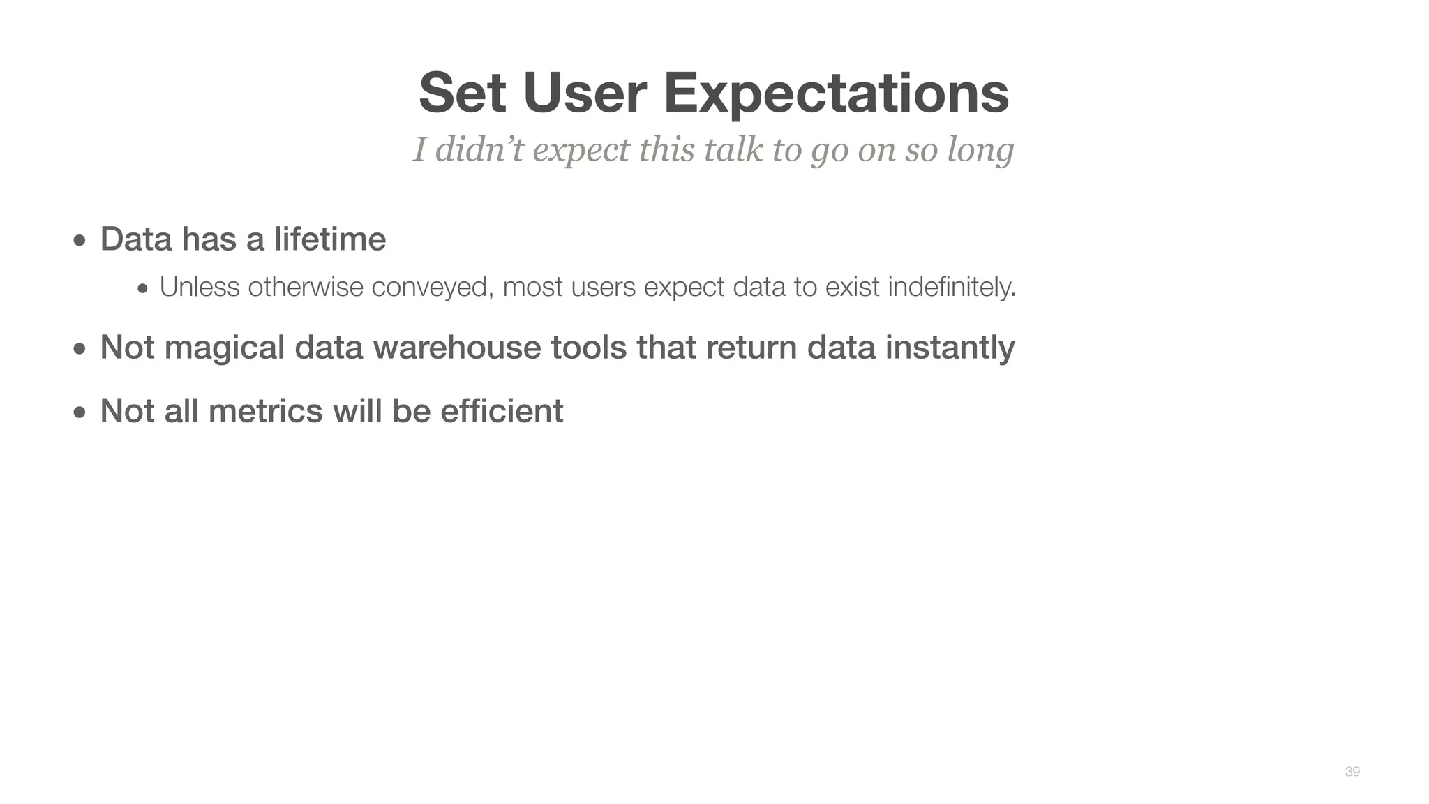 Set User Expectations
• Data has a lifetime
• Unless otherwise conveyed, most users expect data to exist indeﬁnitely.
• Not magical data warehouse tools that return data instantly
• Not all metrics will be efﬁcient
I didn’t expect this talk to go on so long
39
 