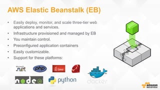 AWS Elastic Beanstalk (EB)
•  Easily deploy, monitor, and scale three-tier web
applications and services.
•  Infrastructure provisioned and managed by EB
•  You maintain control.
•  Preconfigured application containers
•  Easily customizable.
•  Support for these platforms:
 