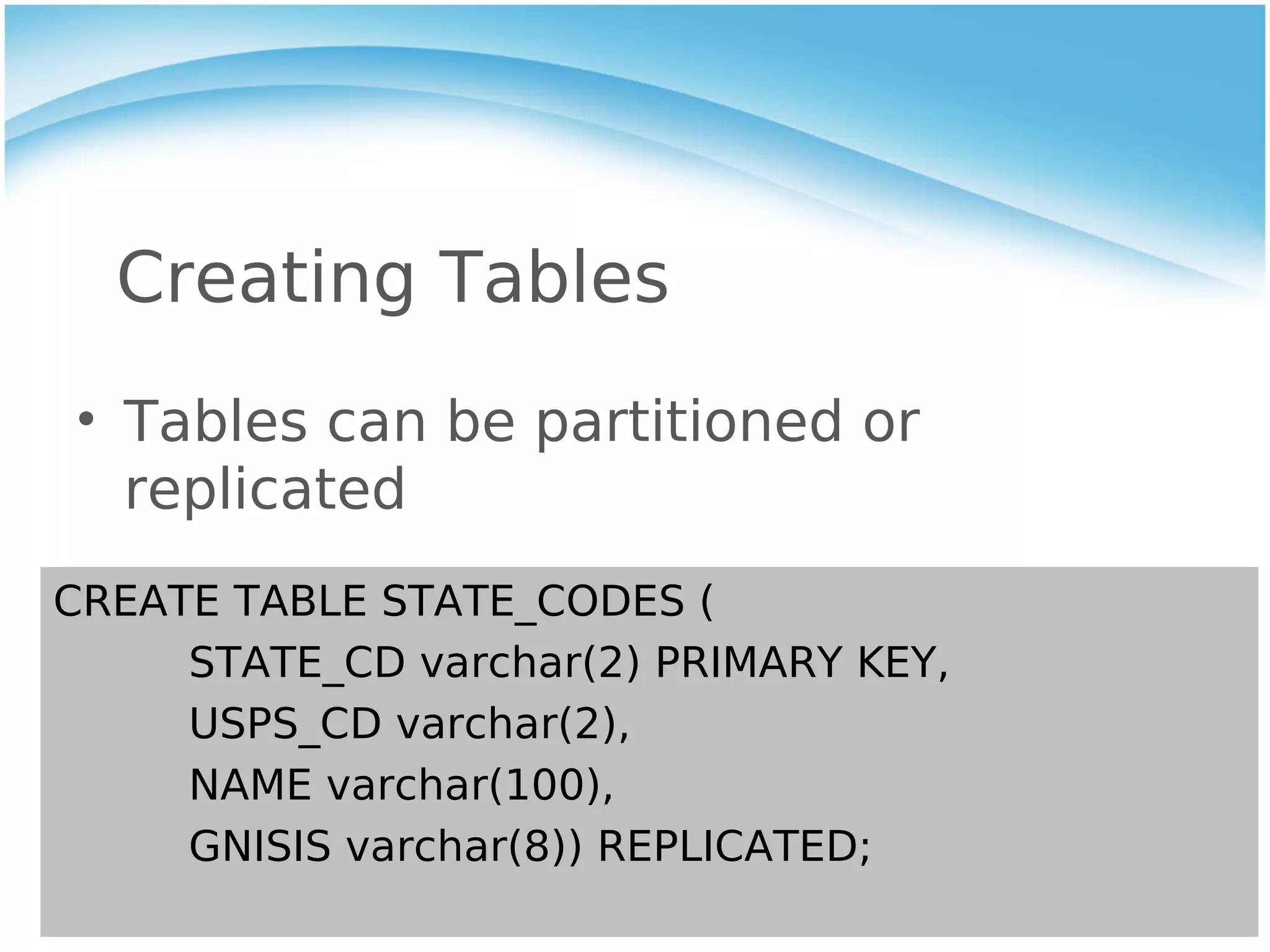 Creating Tables
• Tables can be partitioned or
  replicated
CREATE TABLE STATE_CODES (
     STATE_CD varchar(2) PRIMARY KEY,
     USPS_CD varchar(2),
     NAME varchar(100),
     GNISIS varchar(8)) REPLICATED;
 