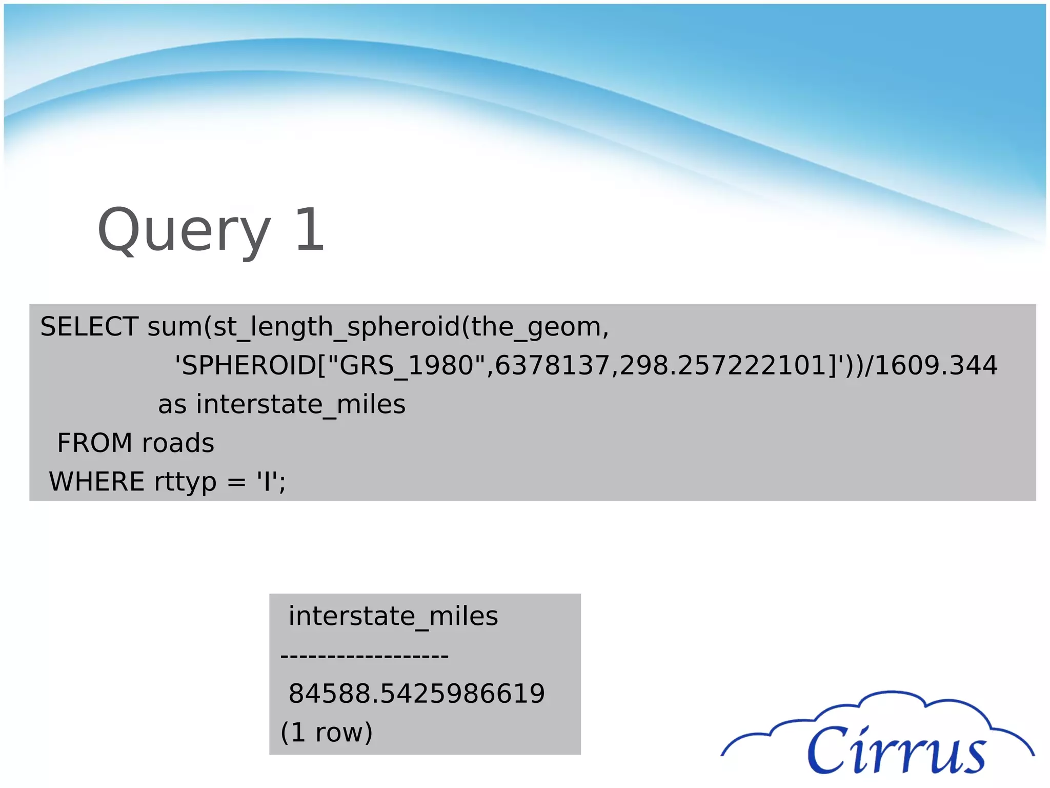 Query 1
SELECT sum(st_length_spheroid(the_geom,
         'SPHEROID["GRS_1980",6378137,298.257222101]'))/1609.344
        as interstate_miles
 FROM roads
 WHERE rttyp = 'I';




                 interstate_miles
                ------------------
                 84588.5425986619
                (1 row)
 