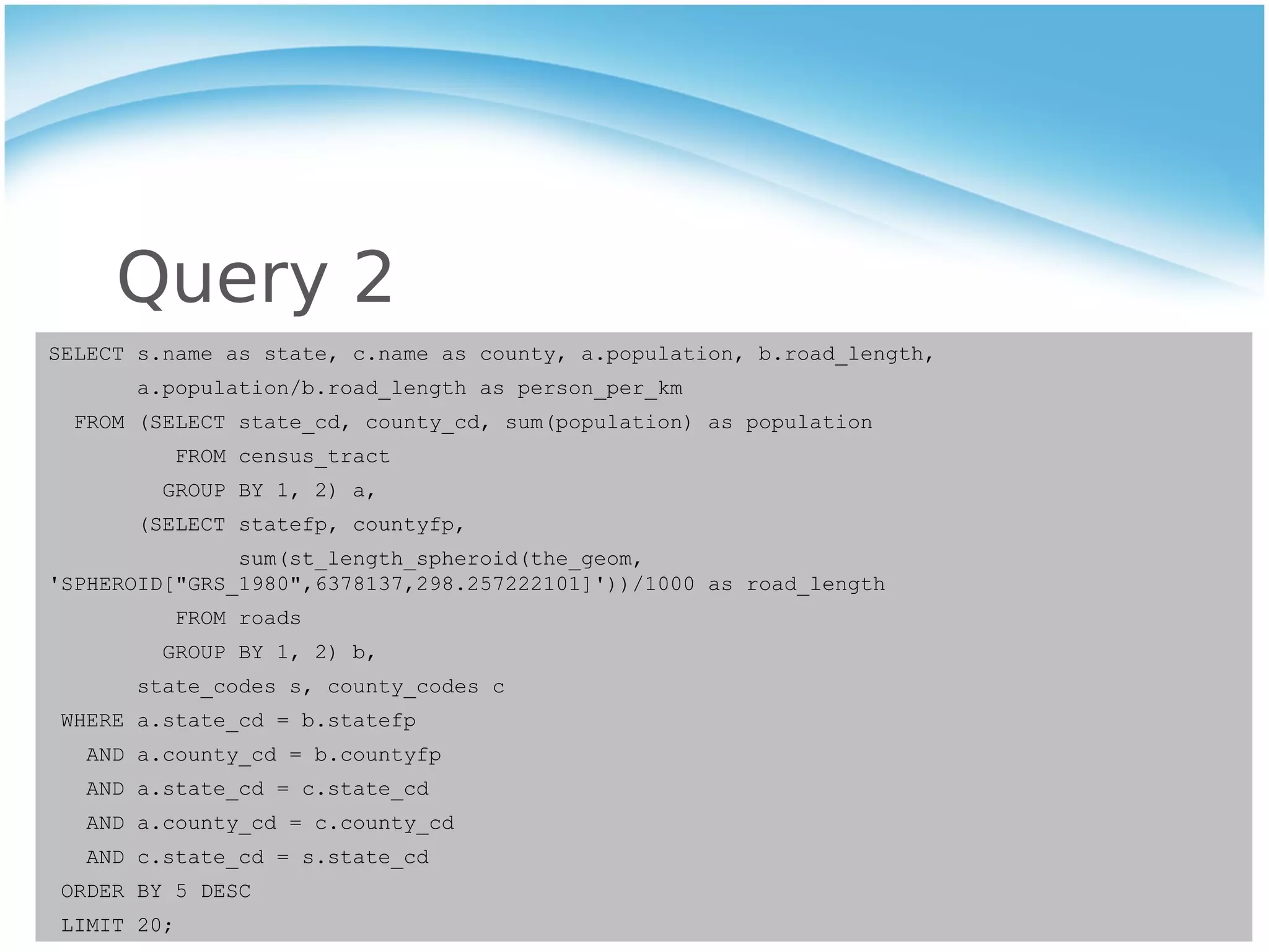 Query 2
SELECT s.name as state, c.name as county, a.population, b.road_length,
       a.population/b.road_length as person_per_km
  FROM (SELECT state_cd, county_cd, sum(population) as population
          FROM census_tract
         GROUP BY 1, 2) a,
       (SELECT statefp, countyfp,
               sum(st_length_spheroid(the_geom,
'SPHEROID["GRS_1980",6378137,298.257222101]'))/1000 as road_length
          FROM roads
         GROUP BY 1, 2) b,
       state_codes s, county_codes c
 WHERE a.state_cd = b.statefp
   AND a.county_cd = b.countyfp
   AND a.state_cd = c.state_cd
   AND a.county_cd = c.county_cd
   AND c.state_cd = s.state_cd
 ORDER BY 5 DESC
 LIMIT 20;
 