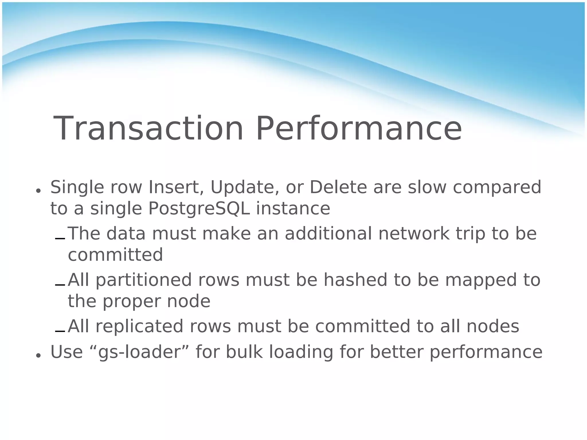 Transaction Performance
• Single row Insert, Update, or Delete are slow compared
  to a single PostgreSQL instance
   – The data must make an additional network trip to be
     committed
   – All partitioned rows must be hashed to be mapped to
     the proper node
   – All replicated rows must be committed to all nodes
• Use “gs-loader” for bulk loading for better performance
 