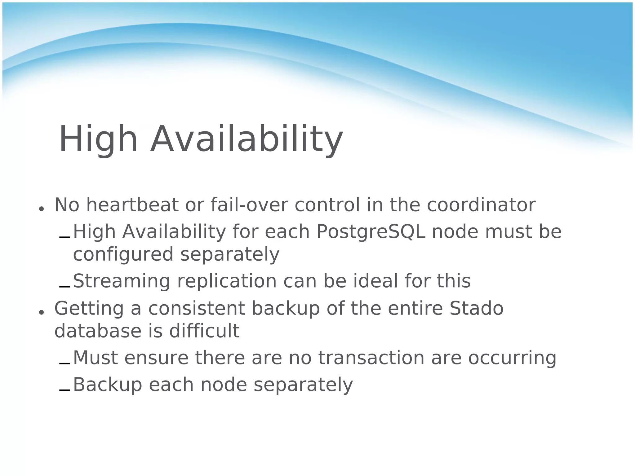High Availability
• No heartbeat or fail-over control in the coordinator
  – High Availability for each PostgreSQL node must be
    configured separately
  – Streaming replication can be ideal for this
• Getting a consistent backup of the entire Stado
  database is difficult
  – Must ensure there are no transaction are occurring
  – Backup each node separately
 