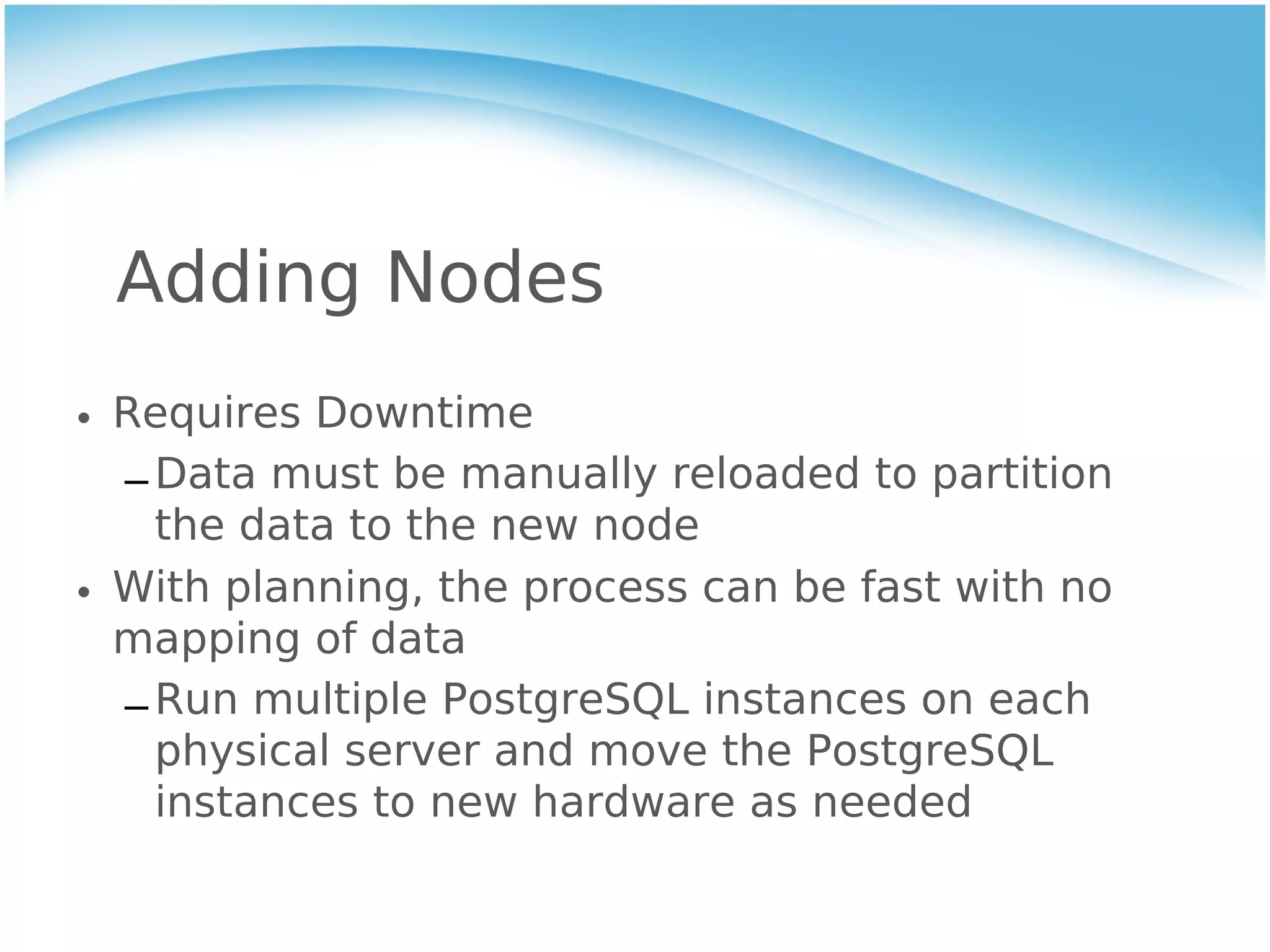 Adding Nodes
• Requires Downtime
  – Data must be manually reloaded to partition
    the data to the new node
• With planning, the process can be fast with no
  mapping of data
  – Run multiple PostgreSQL instances on each
    physical server and move the PostgreSQL
    instances to new hardware as needed
 