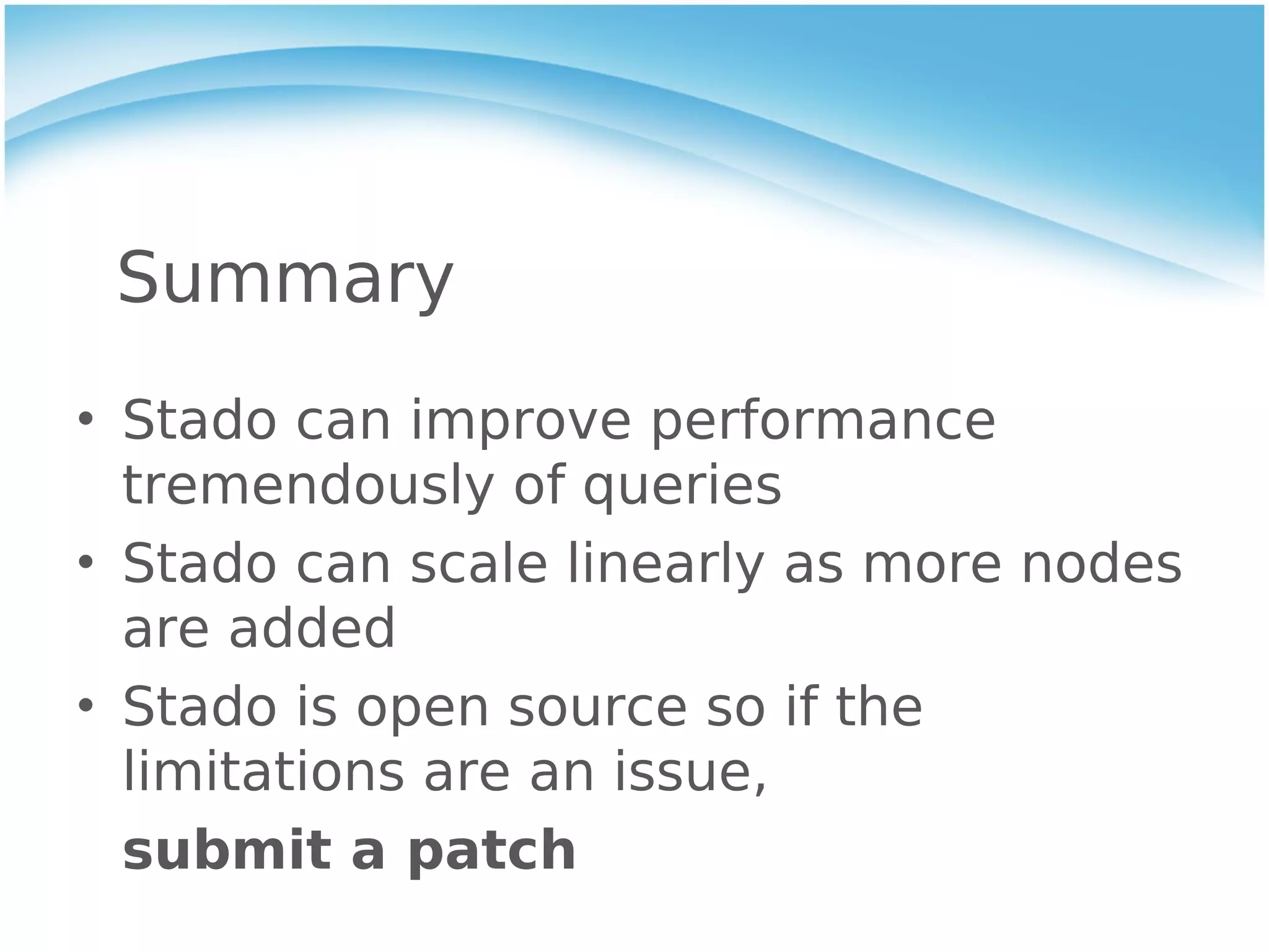 Summary
• Stado can improve performance
  tremendously of queries
• Stado can scale linearly as more nodes
  are added
• Stado is open source so if the
  limitations are an issue,
  submit a patch
 