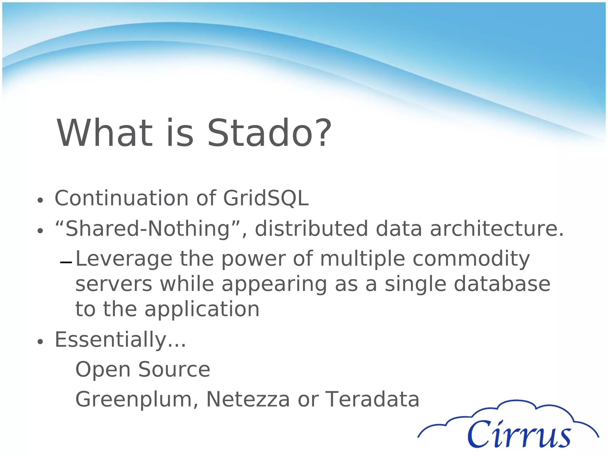 What is Stado?
• Continuation of GridSQL
• “Shared-Nothing”, distributed data architecture.
   – Leverage the power of multiple commodity
     servers while appearing as a single database
     to the application
• Essentially...
     Open Source
     Greenplum, Netezza or Teradata
 