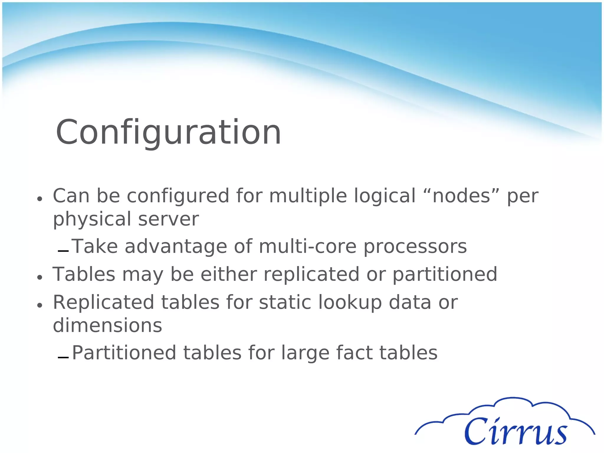 Configuration
• Can be configured for multiple logical “nodes” per
  physical server
  – Take advantage of multi-core processors
• Tables may be either replicated or partitioned
• Replicated tables for static lookup data or
  dimensions
  – Partitioned tables for large fact tables
 