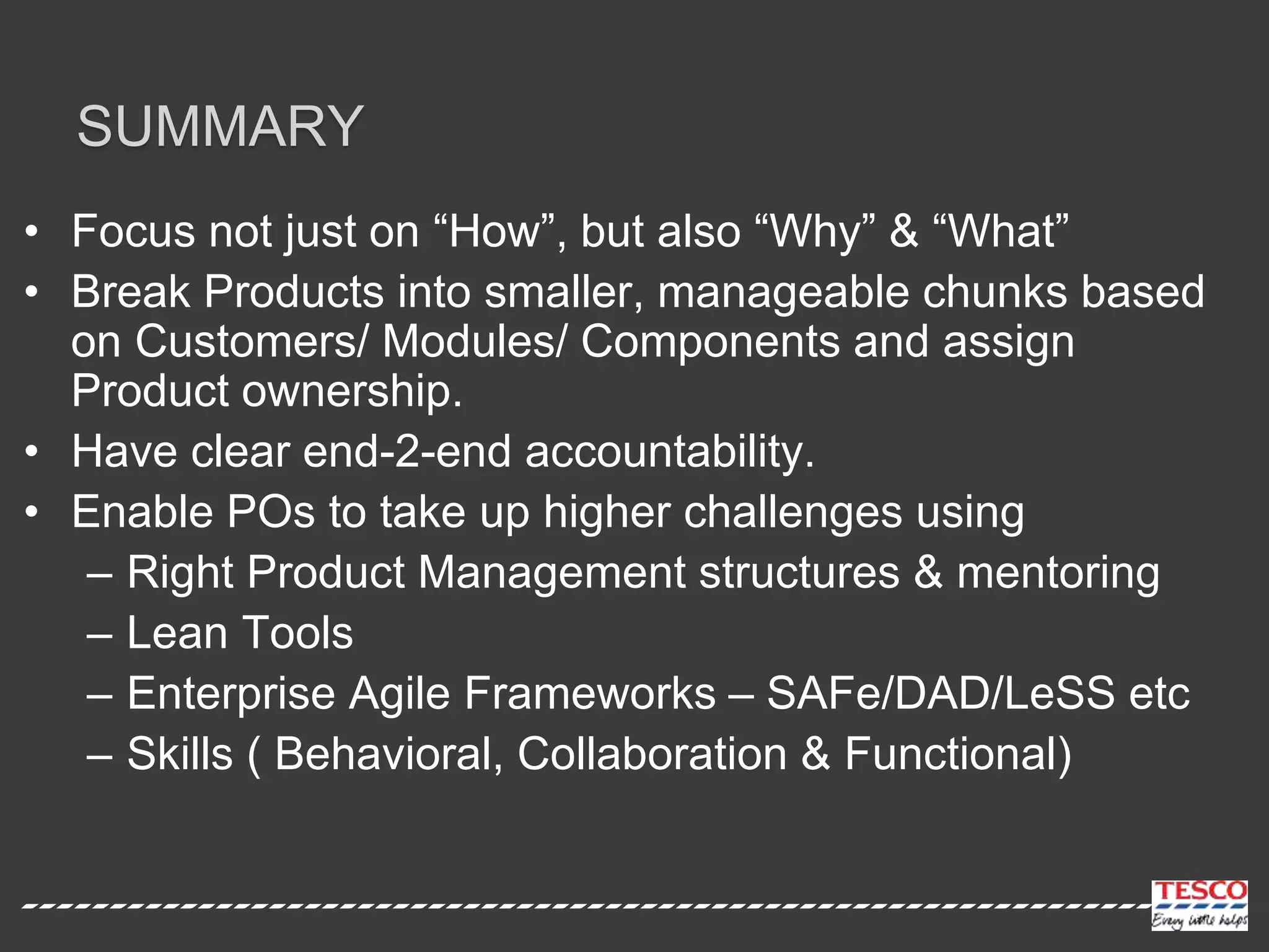 SUMMARY
• Focus not just on “How”, but also “Why” & “What”
• Break Products into smaller, manageable chunks based
on Customers/ Modules/ Components and assign
Product ownership.
• Have clear end-2-end accountability.
• Enable POs to take up higher challenges using
– Right Product Management structures & mentoring
– Lean Tools
– Enterprise Agile Frameworks – SAFe/DAD/LeSS etc
– Skills ( Behavioral, Collaboration & Functional)
 