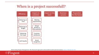 16 
When is a project successfull? 
Efficiency 
Delivering on 
Time 
Delivering on 
Budget 
Delivering 
the Scope 
with Quality 
Impact on 
customer 
Meeting 
requirements 
Actual 
benefit to 
the customer 
Customer 
satisfaction 
Brand 
recognition 
Impact on the 
team 
Business 
success 
Preparation 
for the future 
Reinventing Project Management: The Diamond Approach to Successful Growth and Innovationby Aaron J. Shenhar Dov Dvir 
 