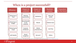 18 
When is a project successfull? 
Efficiency 
Delivering on 
Time 
Delivering on 
Budget 
Delivering the 
Scope 
with Quality 
Impact on 
customer 
Meeting 
requirements 
Actual benefit 
to the 
customer 
Customer 
satisfaction 
Brand 
recognition 
Impact on 
the team 
Satisfaction 
Morale 
Skillset 
improvement 
Burnout? 
Business 
success 
Sales and 
profits 
Market share 
Cash flow 
Others 
Preparation 
for the future 
Reinventing Project Management: The Diamond Approach to Successful Growth and Innovationby Aaron J. Shenhar Dov Dvir 
 