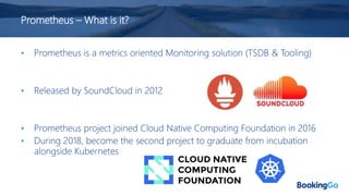 Prometheus – What is it?
• Prometheus is a metrics oriented Monitoring solution (TSDB & Tooling)
• Released by SoundCloud in 2012
• Prometheus project joined Cloud Native Computing Foundation in 2016
• During 2018, become the second project to graduate from incubation
alongside Kubernetes
 