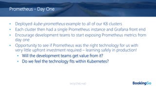 Prometheus - Day One
• Deployed kube-prometheus example to all of our K8 clusters
• Each cluster then had a single Prometheus instance and Grafana front end
• Encourage development teams to start exposing Prometheus metrics from
day one
• Opportunity to see if Prometheus was the right technology for us with
very little upfront investment required – learning safely in production!
• Will the development teams get value from it?
• Do we feel the technology fits within Kubernetes?
bit.ly/2S6Lmq0
 