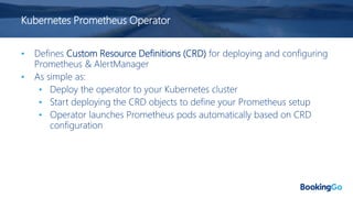 Kubernetes Prometheus Operator
• Defines Custom Resource Definitions (CRD) for deploying and configuring
Prometheus & AlertManager
• As simple as:
• Deploy the operator to your Kubernetes cluster
• Start deploying the CRD objects to define your Prometheus setup
• Operator launches Prometheus pods automatically based on CRD
configuration
 