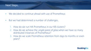Next Steps..
• We decided to continue ahead with use of Prometheus
• But we had determined a number of challenges..
1. How do we run HA Prometheus in our K8 clusters?
2. How do we achieve the single pane of glass when we have so many
distributed instances of Prometheus?
3. How do we scale Prometheus retention from days to months or even
years?
 