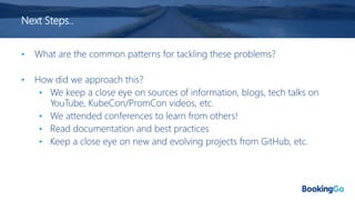 Next Steps..
• What are the common patterns for tackling these problems?
• How did we approach this?
• We keep a close eye on sources of information, blogs, tech talks on
YouTube, KubeCon/PromCon videos, etc.
• We attended conferences to learn from others!
• Read documentation and best practices
• Keep a close eye on new and evolving projects from GitHub, etc.
 