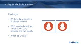 Highly Available Prometheus
Challenges:
• We have two sources of
duplicate metrics!
• Well, so called duplicates
– metrics will vary
between the two slightly!
• Which do we use?
 