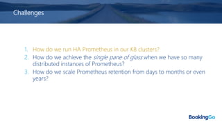 Challenges
1. How do we run HA Prometheus in our K8 clusters?
2. How do we achieve the single pane of glass when we have so many
distributed instances of Prometheus?
3. How do we scale Prometheus retention from days to months or even
years?
 
