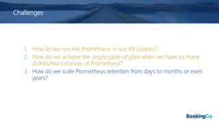 Challenges
1. How do we run HA Prometheus in our K8 clusters?
2. How do we achieve the single pane of glass when we have so many
distributed instances of Prometheus?
3. How do we scale Prometheus retention from days to months or even
years?
 