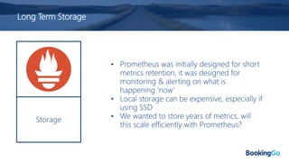 Long Term Storage
Storage
• Prometheus was initially designed for short
metrics retention, it was designed for
monitoring & alerting on what is
happening ‘now’
• Local storage can be expensive, especially if
using SSD
• We wanted to store years of metrics, will
this scale efficiently with Prometheus?
 