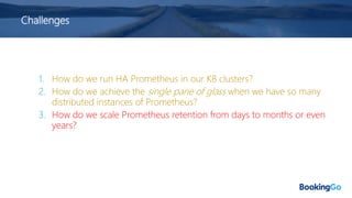 Challenges
1. How do we run HA Prometheus in our K8 clusters?
2. How do we achieve the single pane of glass when we have so many
distributed instances of Prometheus?
3. How do we scale Prometheus retention from days to months or even
years?
 