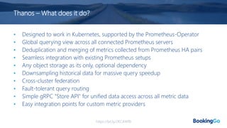 Thanos – What does it do?
• Designed to work in Kubernetes, supported by the Prometheus-Operator
• Global querying view across all connected Prometheus servers
• Deduplication and merging of metrics collected from Prometheus HA pairs
• Seamless integration with existing Prometheus setups
• Any object storage as its only, optional dependency
• Downsampling historical data for massive query speedup
• Cross-cluster federation
• Fault-tolerant query routing
• Simple gRPC "Store API" for unified data access across all metric data
• Easy integration points for custom metric providers
https://bit.ly/2KCAWfB
 