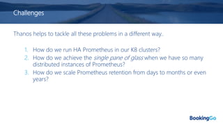 Challenges
Thanos helps to tackle all these problems in a different way..
1. How do we run HA Prometheus in our K8 clusters?
2. How do we achieve the single pane of glass when we have so many
distributed instances of Prometheus?
3. How do we scale Prometheus retention from days to months or even
years?
 