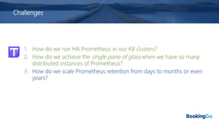 Challenges
1. How do we run HA Prometheus in our K8 clusters?
2. How do we achieve the single pane of glass when we have so many
distributed instances of Prometheus?
3. How do we scale Prometheus retention from days to months or even
years?
 