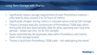 Long Term Storage with Thanos
• Significantly reduce storage requirements of each Prometheus instance –
only need to story around 2 to 24 hours of metrics
• Significantly cheaper storing metrics in a bucket versus scaling SSD storage
• Thanos Compact executes compression of Prometheus TSDB data within
the bucket and also downsamples data for when querying over long time
periods – keeps raw (1m), 5m & 15m samples
• Query automatically de-duplicates data within Prometheus and metrics
store in the storage bucket
• Thanos is built from Prometheus TSDB code – not redesigning the wheel
 