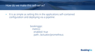 How do we make this self-serve?
• It is as simple as setting this in the applications self-contained
configuration and deploying via a pipeline:
bookinggo:
metrics:
enabled: true
path: /actuator/prometheus
 