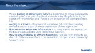 Things I’ve missed..
• We are building an Observability culture at BookingGo to ensure good quality
monitoring becomes part of application development lifecycle, including its
operation! – Prometheus and Thanos is just one part of the tooling to enable
this
• Alerting as a Service – Development teams have full control over alerting
configuration and is part of a code deployment of their application
• How to monitor Kubernetes infrastructure – so many metrics are exposed out
the box or easily available using Prometheus exporters
• How we actually deploy all of this to Kubernetes – we use Helm and write our
charts to fit the use case if one is not available in the open source community!
• So much more…
 