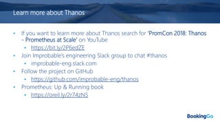 Learn more about Thanos
• If you want to learn more about Thanos search for ‘PromCon 2018: Thanos
- Prometheus at Scale’ on YouTube
• https://bit.ly/2P6edZE
• Join Improbable’s engineering Slack group to chat #thanos
• improbable-eng.slack.com
• Follow the project on GitHub
• https://github.com/improbable-eng/thanos
• Prometheus: Up & Running book
• https://oreil.ly/2r74zN5
 