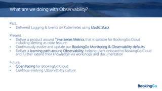 What are we doing with Observability?
Past..
• Delivered Logging & Events on Kubernetes using Elastic Stack
Present..
• Deliver a product around Time Series Metrics that is suitable for BookingGo.Cloud
including alerting as code feature
• Continuously evolve and update our BookingGo Monitoring & Observability defaults
• Deliver a learning path around Observability; helping users onboard to BookingGo.Cloud
and further extend their knowledge via workshops and documentation
Future..
• OpenTracing for BookingGo.Cloud
• Continue evolving Observability culture
 