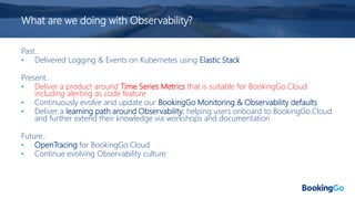What are we doing with Observability?
Past..
• Delivered Logging & Events on Kubernetes using Elastic Stack
Present..
• Deliver a product around Time Series Metrics that is suitable for BookingGo.Cloud
including alerting as code feature
• Continuously evolve and update our BookingGo Monitoring & Observability defaults
• Deliver a learning path around Observability; helping users onboard to BookingGo.Cloud
and further extend their knowledge via workshops and documentation
Future..
• OpenTracing for BookingGo.Cloud
• Continue evolving Observability culture
 